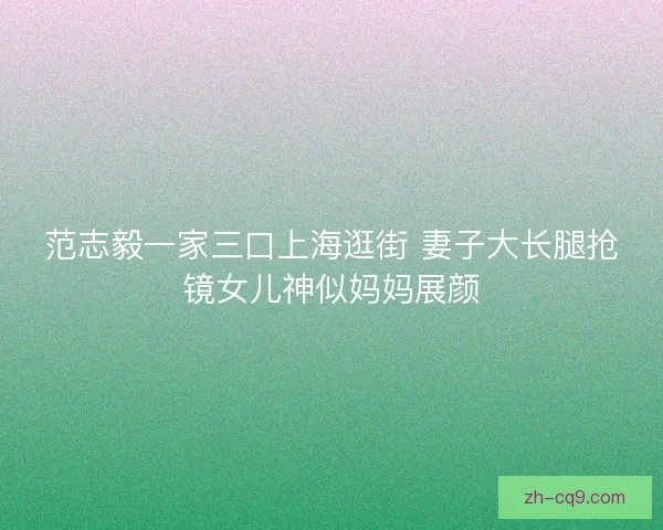 范志毅一家三口上海逛街 妻子大长腿抢镜女儿神似妈妈展颜