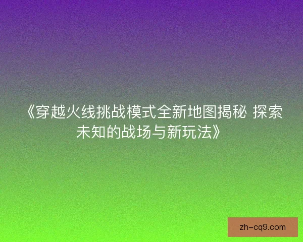 《穿越火线挑战模式全新地图揭秘 探索未知的战场与新玩法》 《穿越火线挑战模式全新地图揭秘 探索未知的战场与新玩法》