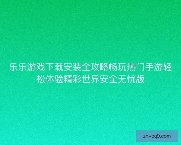 乐乐游戏下载安装全攻略畅玩热门手游轻松体验精彩世界安全无忧版