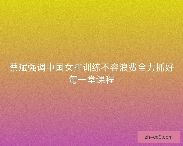 蔡斌强调中国女排训练不容浪费全力抓好每一堂课程