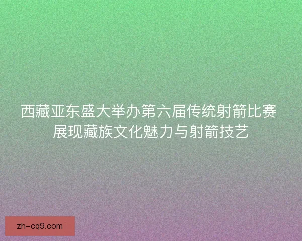 西藏亚东盛大举办第六届传统射箭比赛 展现藏族文化魅力与射箭技艺
