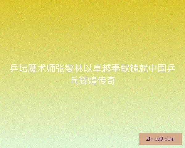 乒坛魔术师张燮林以卓越奉献铸就中国乒乓辉煌传奇
