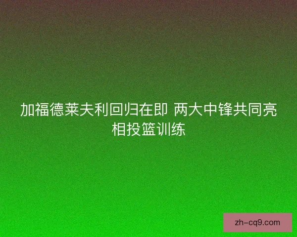 加福德莱夫利回归在即 两大中锋共同亮相投篮训练