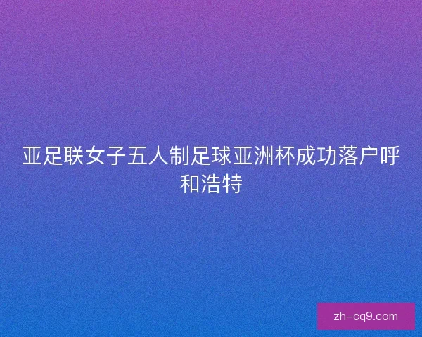 亚足联女子五人制足球亚洲杯成功落户呼和浩特 亚足联女子五人制足球亚洲杯成功落户呼和浩特