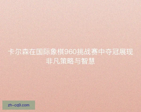 卡尔森在国际象棋960挑战赛中夺冠展现非凡策略与智慧