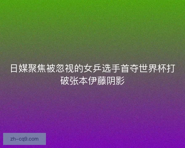 日媒聚焦被忽视的女乒选手首夺世界杯打破张本伊藤阴影
