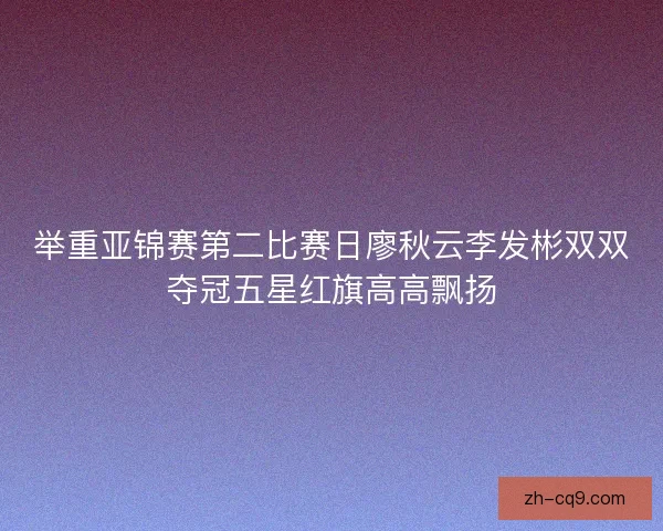举重亚锦赛第二比赛日廖秋云李发彬双双夺冠五星红旗高高飘扬